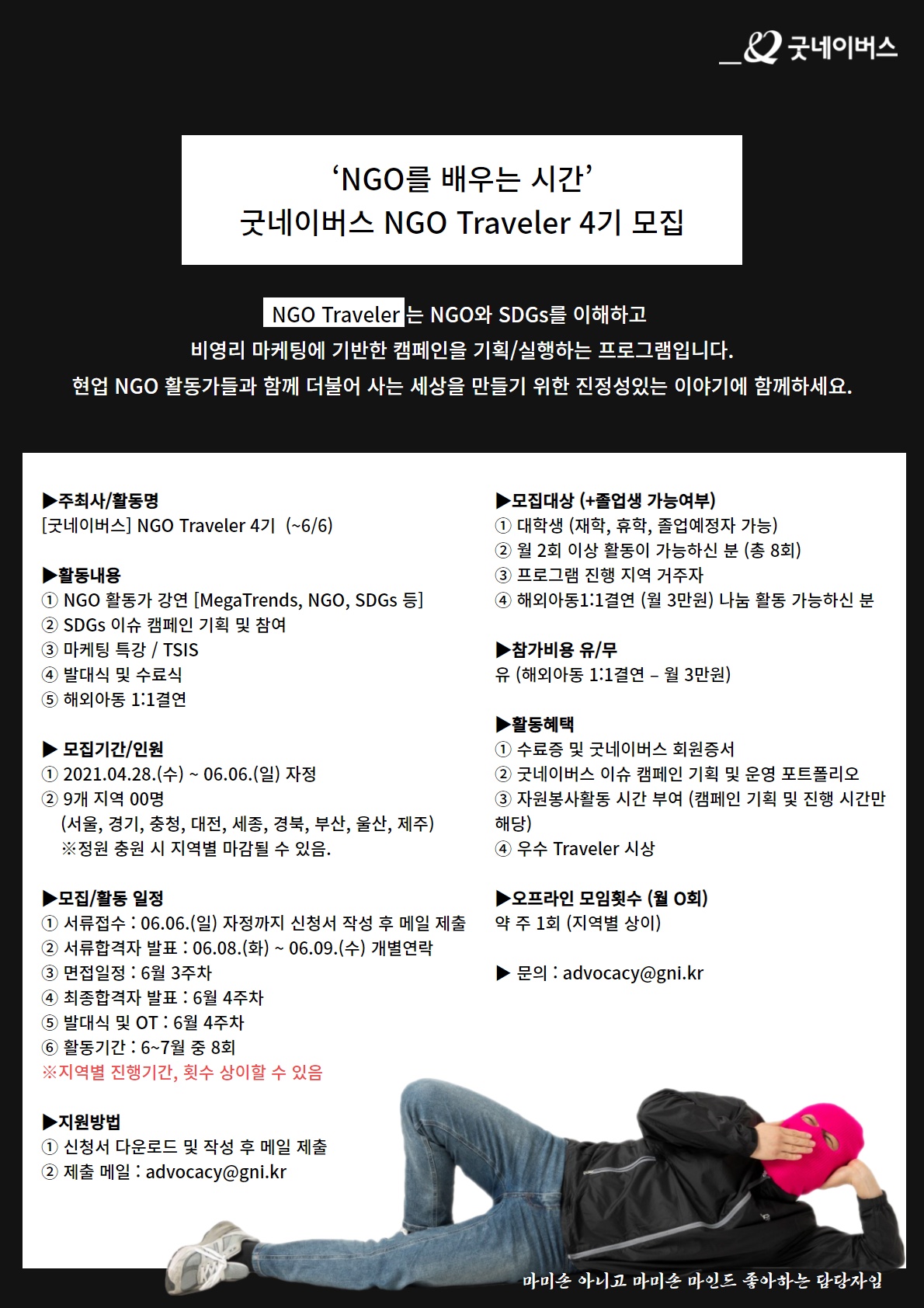 NGO를 배우는 시간 굿네이버스 NGO Traveler 4기 모집 NGO Traveler 는 NGO와 SDGs를 이해하고 비영리 마케팅에 기반한 캠페인을 기획/실행하는 프로그램입니다. 현업 NGO 활동가들과 함께 더불어 사는 세상을 만들기 위한 진정성있는 이야기에 함께하세요.
주최사/활동명 : 굿네이버스 NGO Traveler 4기 (~6/6)
활동 내용: 1. NGO 활동가 강연 2. SDGs이슈 캠페인 기획 및 참여 3. 마케팅 특강 / TSIS 4. 바대식 및 수료식 5. 해외아동 1:1 결연
모집기간/인원 : 2021년 4월 28일 수요일 6월 6일 자정 9개 지역 00명 서울경기충청대전세종경북부산울산제주
모집활동일정 : 
1. 서류접수 6월 6일 자정까지 신청서 작성 후 메일 제출
2. 서류합격자발표 : 6월8일 화요일 부터 6월 9일 수요일 개별연락
3. 면접일정 : 6월 3주차
4. 최종합격자 발표 : 6월 4주차
5. 발대식 및 OT : 6월 4주차
6. 활동기간 : 6월~7월 중 8회
지원방법 : 신청서 다운로드 및 작성 후 메일 제출 / 제출메일 : advocacy@gni.kr
모집대상 : 1.대학생 재학 휴학 졸업예정자 가능 2.월2회 이상 활동이 가능하신분 3. 프로그램 진행 지역 거주자 4.해외아동 1:1결연 나눔 활동 가능하신 분
참가비용 유/무 : 유 해외아동 1:1결연 월 3만원
활동혜택 : 수료증 및 굿네이버스 회원증서, 굿네이버스 이슈 캠페인 기획 및 운영 포트폴리오, 자원봉사활동 시간 부여(캠페인 기획 및 진행 시간만해당) 4. 우수 Traveler 시상

오프라인 모임횟수  약 주 1회지역별 상이
문의 : advocacy@gni.kr