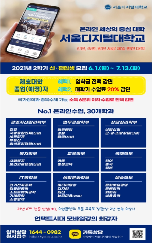 온라인세상의 중심대학 서울디지털대학교 간편,속편,맘편 세상제일 편한 대학 2021년 2학기 신-편입생 모집 6월 1일 월요일 부터 7월 13일 화요일 제휴대학 졸업(예정)자 혜택1. 입학금 전액 감면 혜택2. 매학기 수업료 20% 감면 국가장학과 중복수혜가능, 소득 6분위 이하 수업료 전액 감면

온라인 수업 30개 학과 경영자산관리학부 경영 국방융합인재 세무회계 부동산외식조리경영

법무경찰학부 : 법무행정, 경찰 탐정

상담심리학부 : 상담심리, 군경소방상담

복지학부 : 사회복지, 보건의료행정

교육학부 아동 평생교육

국제학부 영어 중국 일본

IT공학부 전기전자공학 컴퓨터공학 소프트웨어공학 기계공학 소방방재

생활문화학부 미디어영상 디자인 패션 뷰티미용

예술학부 문화예술경영 문예창작 회화과 실용음악