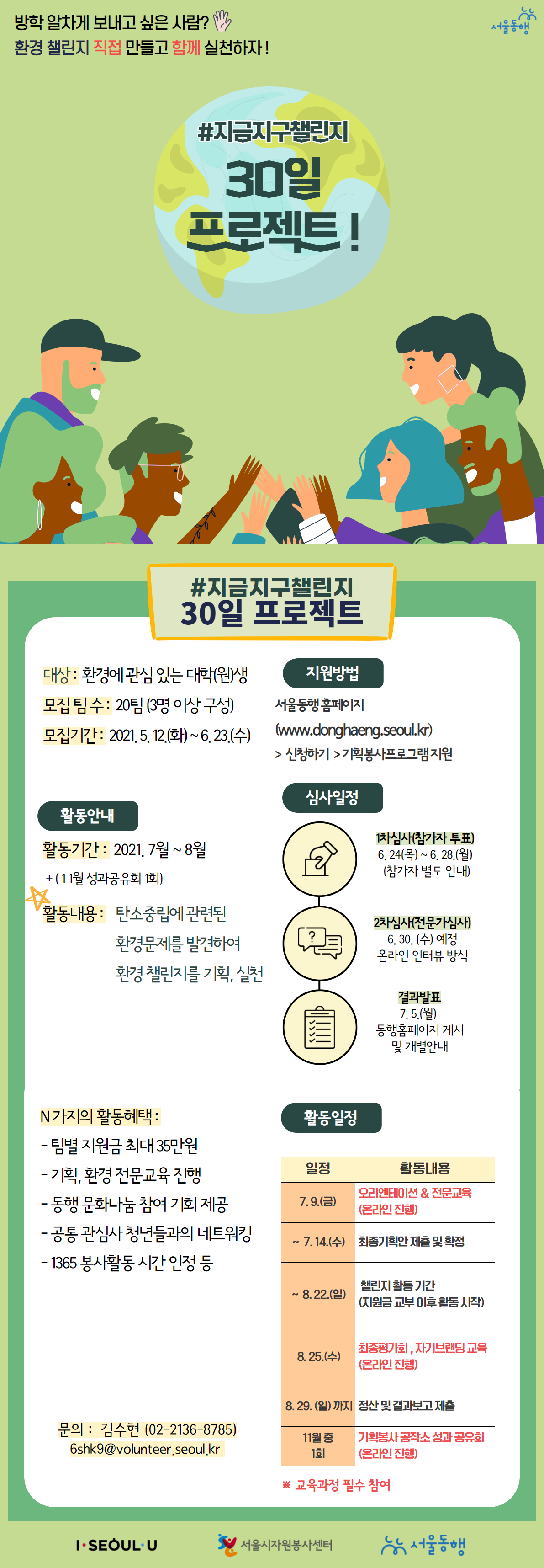 방학 알차게 보내고 싶은사람? 환경챌린지 직접 만들고 함계 실천하자! #지금지구챌린지 30일 프로젝트! 대상: 환경에 관심 있는 대학(원)생 모집팀수 20팀 3명이상 구성 모집기간 2021년 5월 12일 화요일 부터 6우러 23일 수요일까지 활동안내 활동기간 2021년 7월 ~ 8월 11월 성과공유회 1회 활동내용 : 탄소중립에 관련된 환경문제를 발견하여 환경 챌린지를 기획, 실천 N가지의 활동혜택 - 팀별 지원금 최대 35만원 - 기획, 환경전문교육 진행, - 동행 문화나눔 참여 기회 제공 - 공통 관심사 청년들과의 네트워킹, - 1365 봉사활동 시간 인정 등
지원방법 : 서울동행 홈페이지 www.donghaeng.seoul.kr > 신청하기 > 기획봉사프로그램 지원
심사일정 : 1차심사 (참가자 투표) 6월 24일 목요일 부터 6우러 28일 월요일 참가자 별도 안내 2차심사 (전문가심사) 6월 30일 수요일 예정 온라인 인터뷰 방식 결과발표 : 7월 5일 월요일 동행홈페이지 게시 및 개별안내
활동일정 : 7월 9일 금요일 오리엔테이션 & 전문교육 온라인 진행, 부터 7월 14일 수요일 최종기획안 제출 및 확정 부터, 8월 22일 일요일 챌린지 활동기간 (지원금 교부 이후 활동 시간) 부터 8월 25일 수요일 최종평가회, 자기브랜딩 교육 온라인 진행, 8월 29일 일요일까지 정산 및 결과보고 제출 ,11월 중 1회 기획봉사 공작소 성과 공유회(온라인 진행)