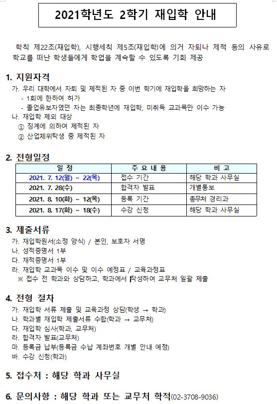 2021학년도 2학기 재입학 안내 학칙 제22조 재입학 시행세칙 제5조에 의거 자퇴나 제적 등의 사유로 학교를 떠난 학생들에게 학업을 계속 할 수 있도록 기회 제공
지원자격 우리대학에서 자퇴 및 제적된 자 중 이번 학기에 재입학을 희망하는자 1회에 한하여 허가, 졸업유보자였던 자는 최종학년에 재입학, 미취득 교과목만 이수가능 재입학 제외대상은 징계에 의하여 제적된 자 산업체 위탁생 중 제적된자
전형일정 : 2021년기준 7월 12일 월요일 부터 22일 목요일 접수기간 해당학과사무실, 7월 28일 수요일 합격자 발표 개별통보, 8월 10일 화요일 부터 12일 등록 기간 총무처 경리과, 8월 17일 부터 18일 수강 신청 해당 학과사무실
제출서류 : 재입학원서 소정 양식 / 본인 보호자 서명, 성적증명서 1부, 재적증명서 1부, 재입학 교과목 이수 및 이수 예정표/ 교육과정표 접수전 학과와 상담 학과에서 작성 교무처 일괄 제출
전형절차 : 재입학 서류 제출 및 교육과정 상담(학생-학과), 학과별 재입학 제출서류 수합(학과-교무처), 합격자 발표(교무처), 등록금 납부(등록금 수납 계좌번호 개별 안내 예정), 수강신청(학과)
접수처 : 해당 학과 사무실
문의사항 : 해당 학과 또는 굠춰 학적(02-3708-9036)