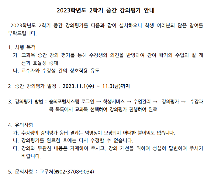  2023학년도 2학기 중간 강의평가 안내 2023학년도 2학기 중간 강의평가를 다음과 같이 실시하오니 학생 여러분의 많은 참여를 부탁드립니다. 1. 시행 목적 가. 교과목 중간 강의 평가를 통해 수강생의 의견을 반영하여 잔여 학기의 수업의 질 개 선과 효율성 증대 나. 교수자와 수강생 간의 상호작용 유도 2. 중간 강의평가 일정: 2023.11.1(수) 11.3(금)까지 3. 강의평가 방법: 숭의포털시스템 로그인 → 학생서비스 → 수업관리 → 수강과목 목록에서 교과목 선택하여 강의평가 진행하여 완료 → 강의평가→ 수강과 4. 유의사항 가. 수강생의 강의평가 응답 결과는 익명성이 보장되며 어떠한 불이익도 없습니다. 나. 강의평가를 완료한 후에는 다시 수정할 수 없습니다. 다. 강의와 무관한 내용은 자제하여 주시고, 강의 개선을 위하여 성실히 답변하여 주시기 바랍니다. 5. 문의사항 : 교무처 (02-3708-9034)